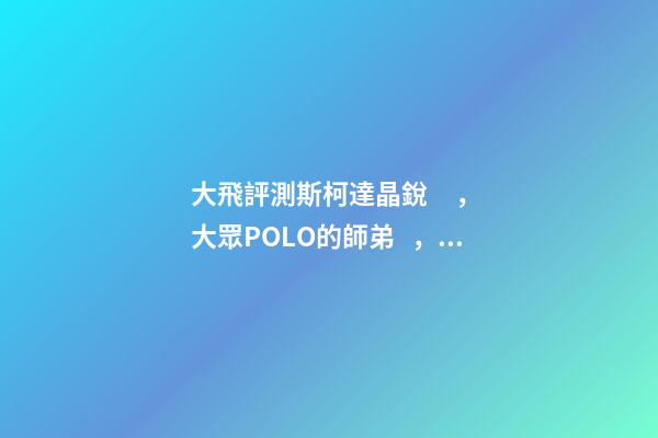 大飛評測斯柯達晶銳，大眾POLO的師弟，家用很穩(wěn)定